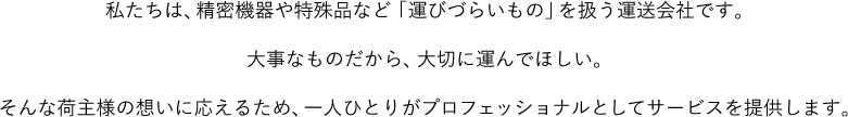 私たちは、精密機器や特殊品など「運びづらいもの」を扱う運送会社です。大事なものだから、大切に運んでほしい。そんな荷主様の想いに応えるため、一人ひとりがプロフェッショナルとしてサービスを提供します。